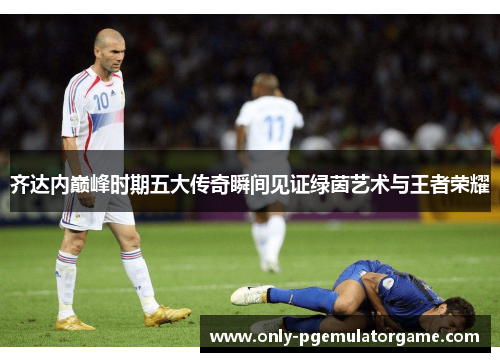 齐达内巅峰时期五大传奇瞬间见证绿茵艺术与王者荣耀