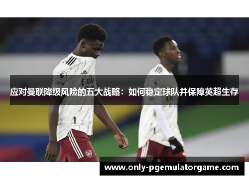 应对曼联降级风险的五大战略：如何稳定球队并保障英超生存