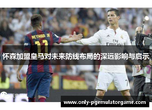 怀森加盟皇马对未来防线布局的深远影响与启示