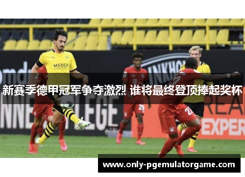 新赛季德甲冠军争夺激烈 谁将最终登顶捧起奖杯