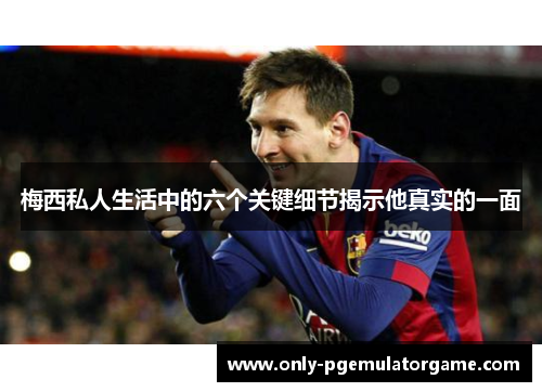 梅西私人生活中的六个关键细节揭示他真实的一面