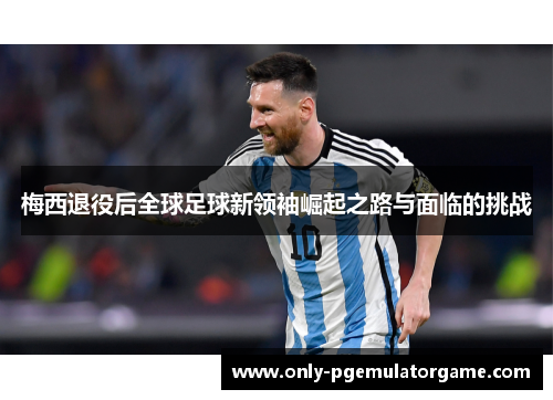 梅西退役后全球足球新领袖崛起之路与面临的挑战